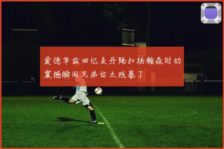 爱德华兹回忆麦丹隔扣杨瀚森时的震撼瞬间兄弟你太残暴了