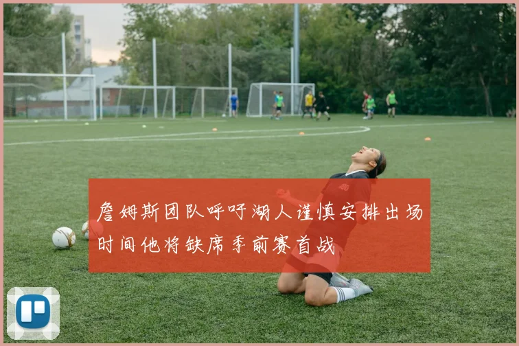 詹姆斯团队呼吁湖人谨慎安排出场时间他将缺席季前赛首战