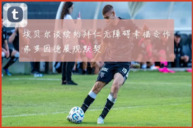 埃贝尔谈续约拜仁无障碍幸福合作弗罗因德展现默契