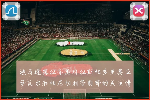 迪马透露拉齐奥对拉斯帕多里奥亚萨瓦尔和帕尼切利等前锋的关注情况