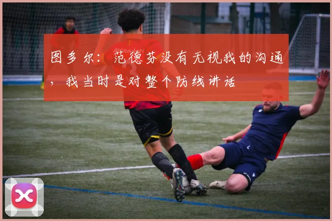 图多尔：范德芬没有无视我的沟通，我当时是对整个防线讲话