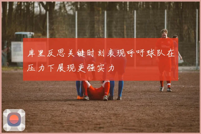 库里反思关键时刻表现呼吁球队在压力下展现更强实力