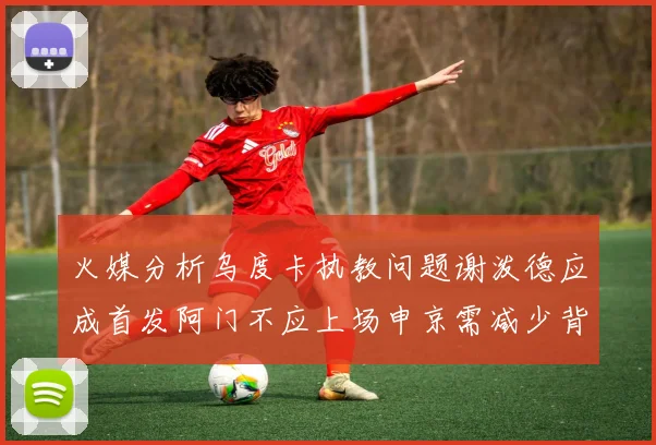 火媒分析乌度卡执教问题谢泼德应成首发阿门不应上场申京需减少背打次数