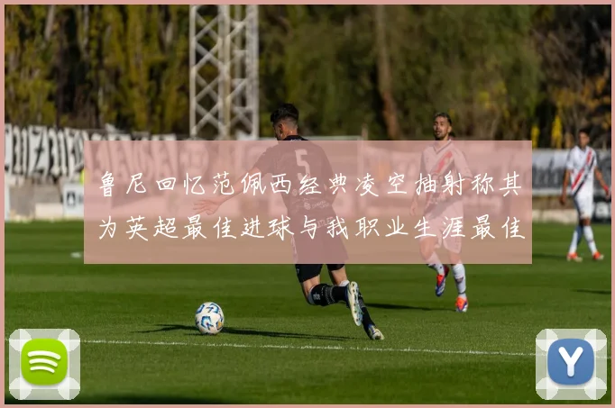 鲁尼回忆范佩西经典凌空抽射称其为英超最佳进球与我职业生涯最佳传球结合