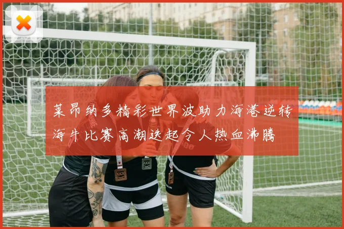 莱昂纳多精彩世界波助力海港逆转海牛比赛高潮迭起令人热血沸腾