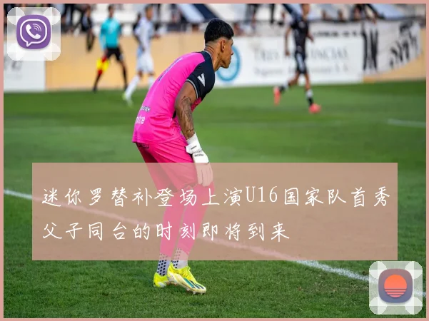 迷你罗替补登场上演U16国家队首秀父子同台的时刻即将到来