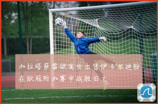 加拉塔萨雷欲高价出售伊卡尔迪盼在欧冠附加赛中战胜旧主