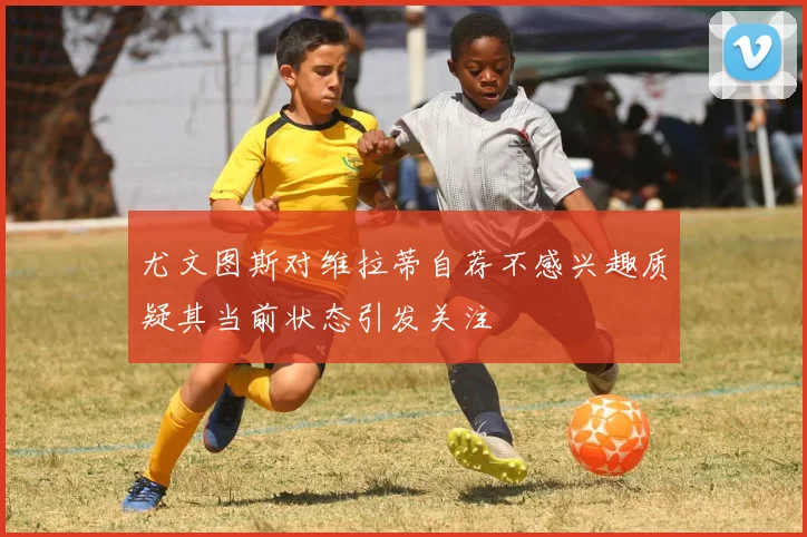 尤文图斯对维拉蒂自荐不感兴趣质疑其当前状态引发关注