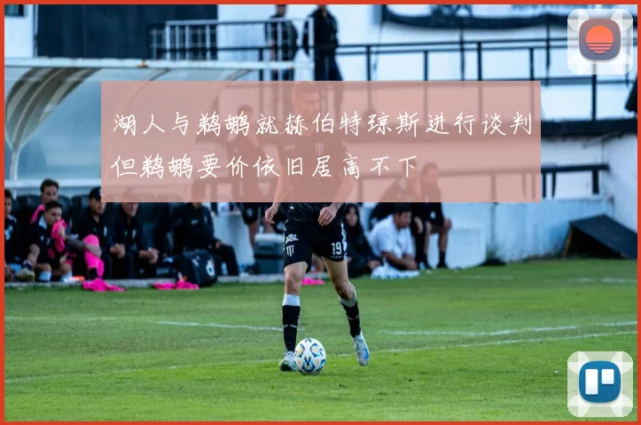 湖人与鹈鹕就赫伯特琼斯进行谈判但鹈鹕要价依旧居高不下