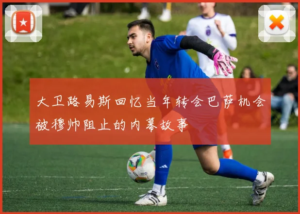 大卫路易斯回忆当年转会巴萨机会被穆帅阻止的内幕故事
