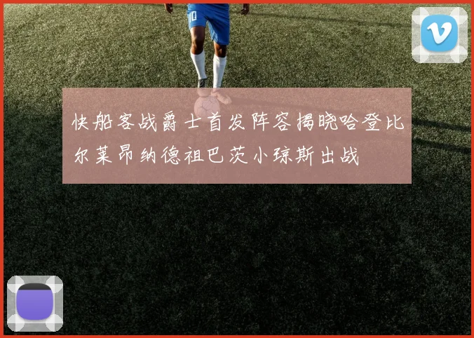 快船客战爵士首发阵容揭晓哈登比尔莱昂纳德祖巴茨小琼斯出战