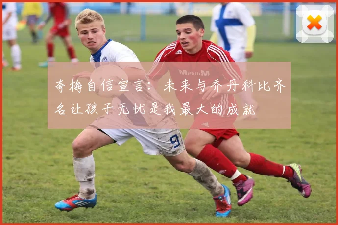 夸梅自信宣言：未来与乔丹科比齐名让孩子无忧是我最大的成就