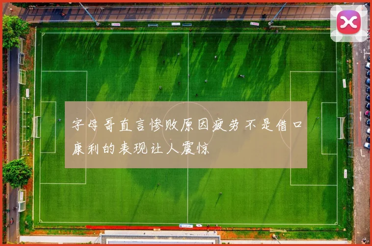 字母哥直言惨败原因疲劳不是借口康利的表现让人震惊