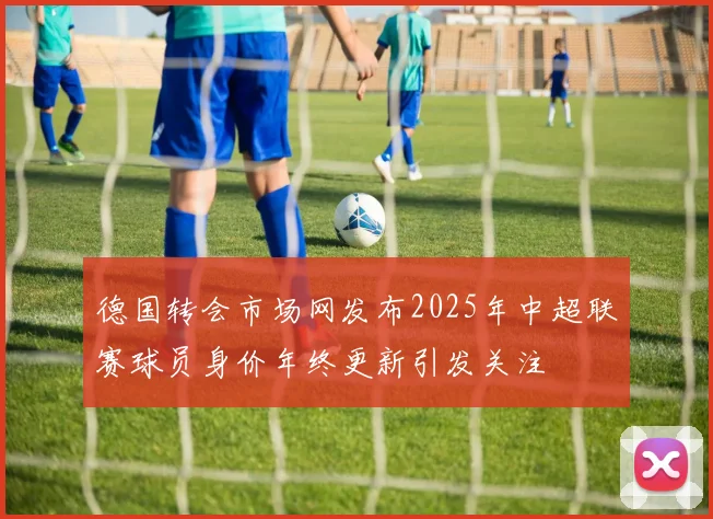 德国转会市场网发布2025年中超联赛球员身价年终更新引发关注