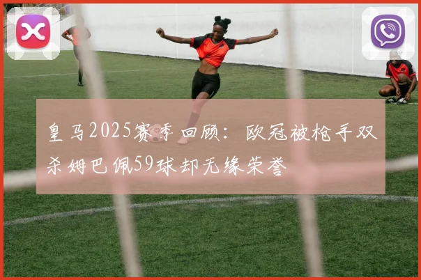 皇马2025赛季回顾：欧冠被枪手双杀姆巴佩59球却无缘荣誉