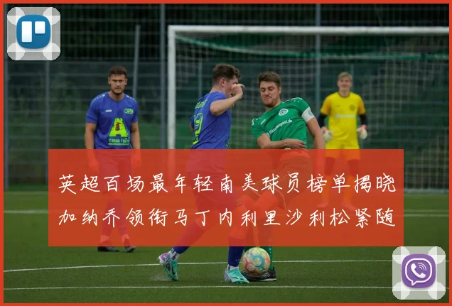 英超百场最年轻南美球员榜单揭晓加纳乔领衔马丁内利里沙利松紧随其后