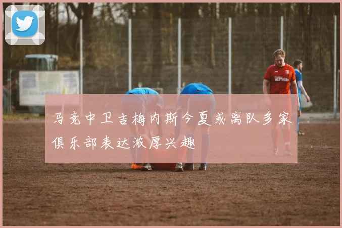 马竞中卫吉梅内斯今夏或离队多家俱乐部表达浓厚兴趣