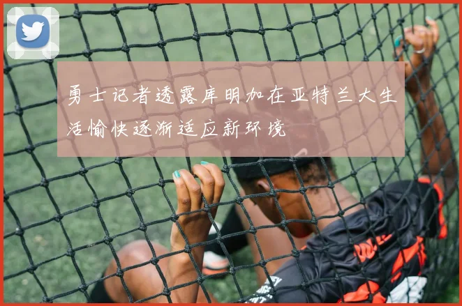勇士记者透露库明加在亚特兰大生活愉快逐渐适应新环境