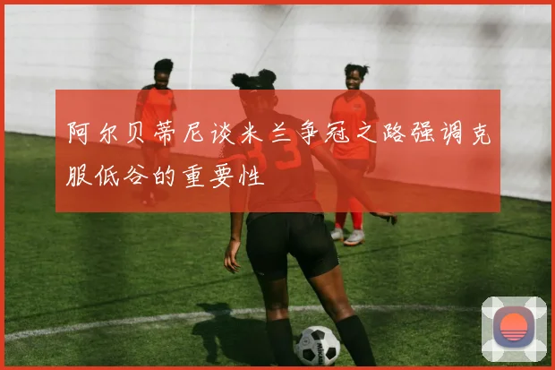 阿尔贝蒂尼谈米兰争冠之路强调克服低谷的重要性