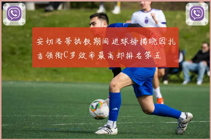 安切洛蒂执教期间进球榜揭晓因扎吉领衔C罗效率最高却排名第五