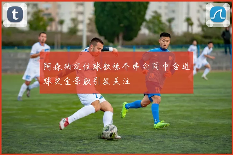 阿森纳定位球教练乔弗合同中含进球奖金条款引发关注
