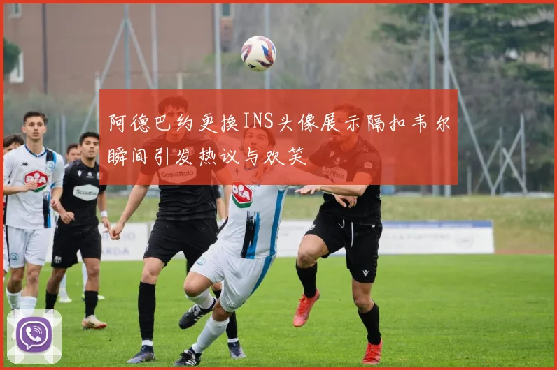 阿德巴约更换INS头像展示隔扣韦尔瞬间引发热议与欢笑