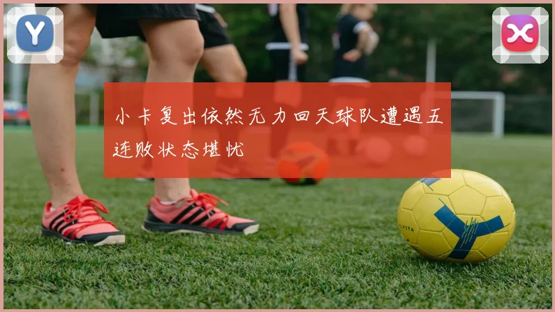 小卡复出依然无力回天球队遭遇五连败状态堪忧