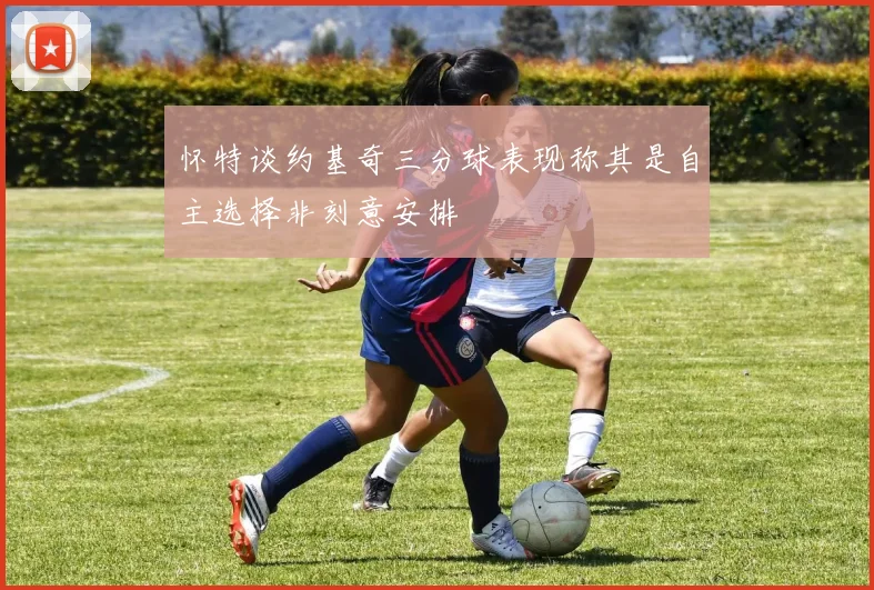 怀特谈约基奇三分球表现称其是自主选择非刻意安排
