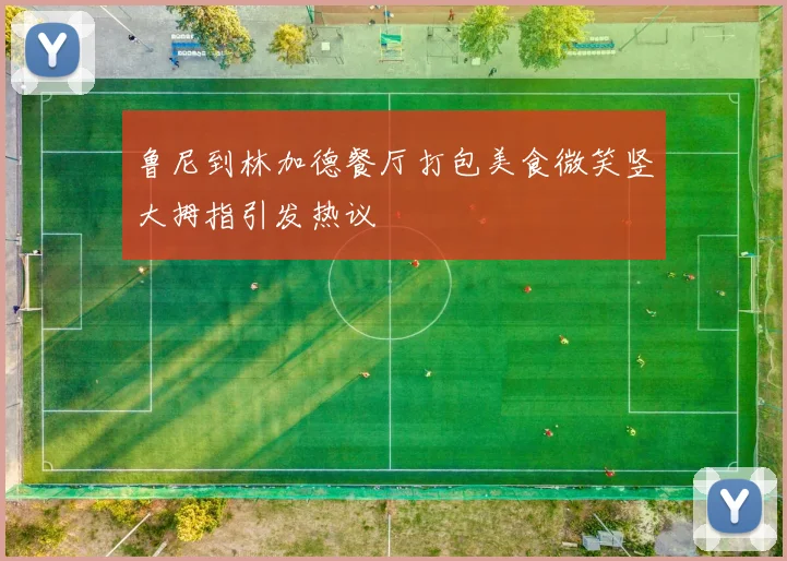鲁尼到林加德餐厅打包美食微笑竖大拇指引发热议