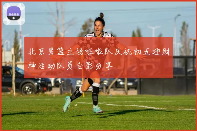 北京男篮主场啦啦队庆祝初五迎财神活动队员合影分享