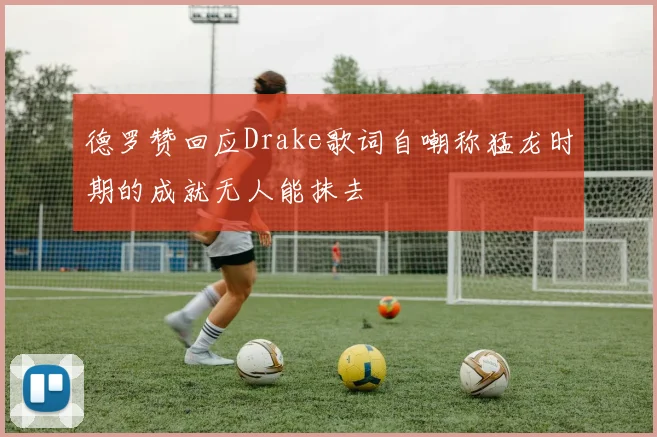 德罗赞回应Drake歌词自嘲称猛龙时期的成就无人能抹去