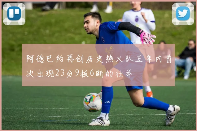 阿德巴约再创历史热火队五年内首次出现23分9板6断的壮举