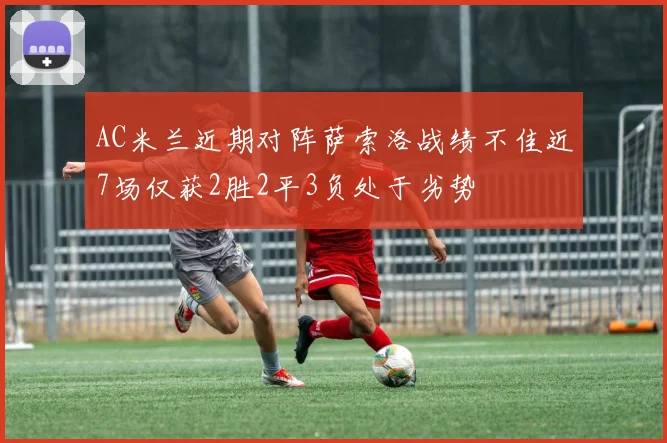 AC米兰近期对阵萨索洛战绩不佳近7场仅获2胜2平3负处于劣势