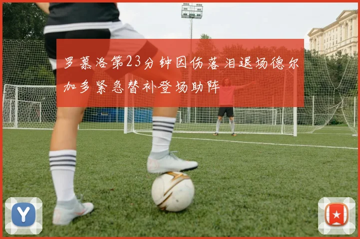 罗慕洛第23分钟因伤落泪退场德尔加多紧急替补登场助阵