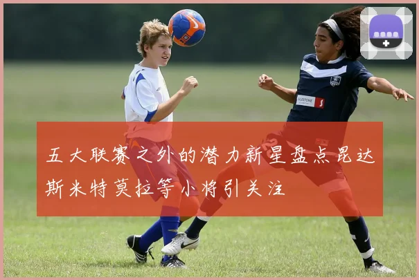 五大联赛之外的潜力新星盘点昆达斯米特莫拉等小将引关注