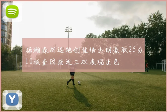 杨瀚森折返跑创佳绩杰明豪取25分10板奎因接近三双表现出色