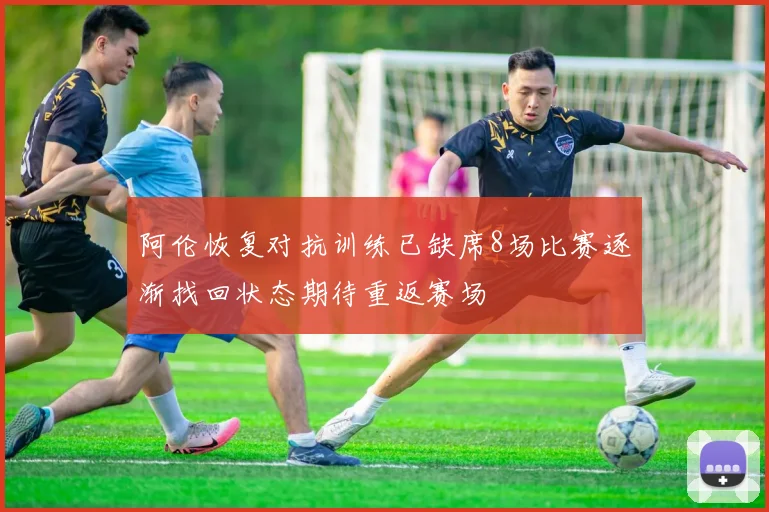 阿伦恢复对抗训练已缺席8场比赛逐渐找回状态期待重返赛场