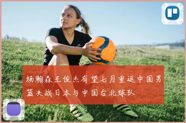 杨瀚森王俊杰有望七月重返中国男篮决战日本与中国台北球队