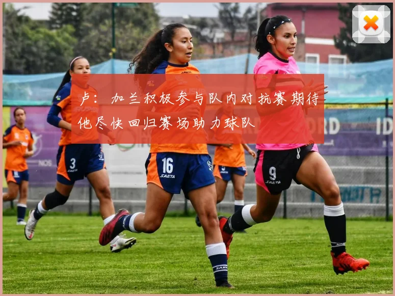 卢：加兰积极参与队内对抗赛期待他尽快回归赛场助力球队