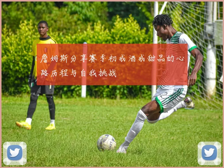 詹姆斯分享赛季初戒酒戒甜品的心路历程与自我挑战