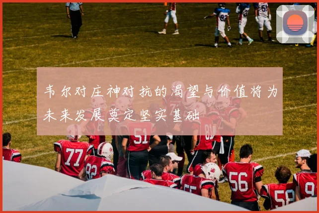 韦尔对庄神对抗的渴望与价值将为未来发展奠定坚实基础