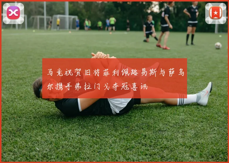 马竞祝贺旧将菲利佩路易斯与萨乌尔携手弗拉门戈夺冠喜讯